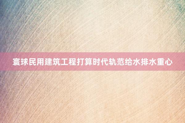 寰球民用建筑工程打算时代轨范给水排水重心