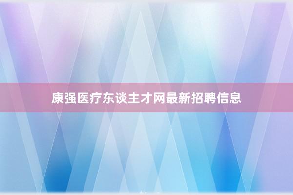 康强医疗东谈主才网最新招聘信息