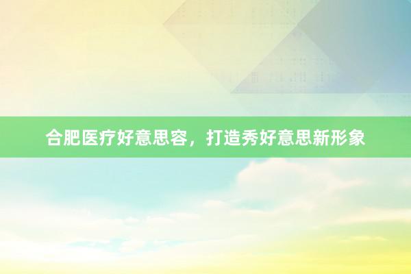 合肥医疗好意思容，打造秀好意思新形象